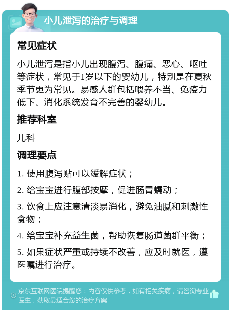 小儿泄泻的治疗与调理 常见症状 小儿泄泻是指小儿出现腹泻、腹痛、恶心、呕吐等症状，常见于1岁以下的婴幼儿，特别是在夏秋季节更为常见。易感人群包括喂养不当、免疫力低下、消化系统发育不完善的婴幼儿。 推荐科室 儿科 调理要点 1. 使用腹泻贴可以缓解症状； 2. 给宝宝进行腹部按摩，促进肠胃蠕动； 3. 饮食上应注意清淡易消化，避免油腻和刺激性食物； 4. 给宝宝补充益生菌，帮助恢复肠道菌群平衡； 5. 如果症状严重或持续不改善，应及时就医，遵医嘱进行治疗。