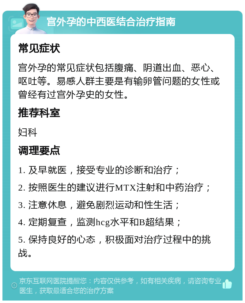 宫外孕的中西医结合治疗指南 常见症状 宫外孕的常见症状包括腹痛、阴道出血、恶心、呕吐等。易感人群主要是有输卵管问题的女性或曾经有过宫外孕史的女性。 推荐科室 妇科 调理要点 1. 及早就医，接受专业的诊断和治疗； 2. 按照医生的建议进行MTX注射和中药治疗； 3. 注意休息，避免剧烈运动和性生活； 4. 定期复查，监测hcg水平和B超结果； 5. 保持良好的心态，积极面对治疗过程中的挑战。