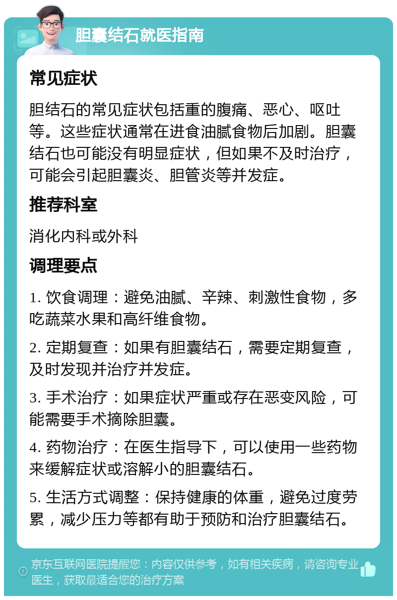 胆囊结石就医指南 常见症状 胆结石的常见症状包括重的腹痛、恶心、呕吐等。这些症状通常在进食油腻食物后加剧。胆囊结石也可能没有明显症状，但如果不及时治疗，可能会引起胆囊炎、胆管炎等并发症。 推荐科室 消化内科或外科 调理要点 1. 饮食调理：避免油腻、辛辣、刺激性食物，多吃蔬菜水果和高纤维食物。 2. 定期复查：如果有胆囊结石，需要定期复查，及时发现并治疗并发症。 3. 手术治疗：如果症状严重或存在恶变风险，可能需要手术摘除胆囊。 4. 药物治疗：在医生指导下，可以使用一些药物来缓解症状或溶解小的胆囊结石。 5. 生活方式调整：保持健康的体重，避免过度劳累，减少压力等都有助于预防和治疗胆囊结石。