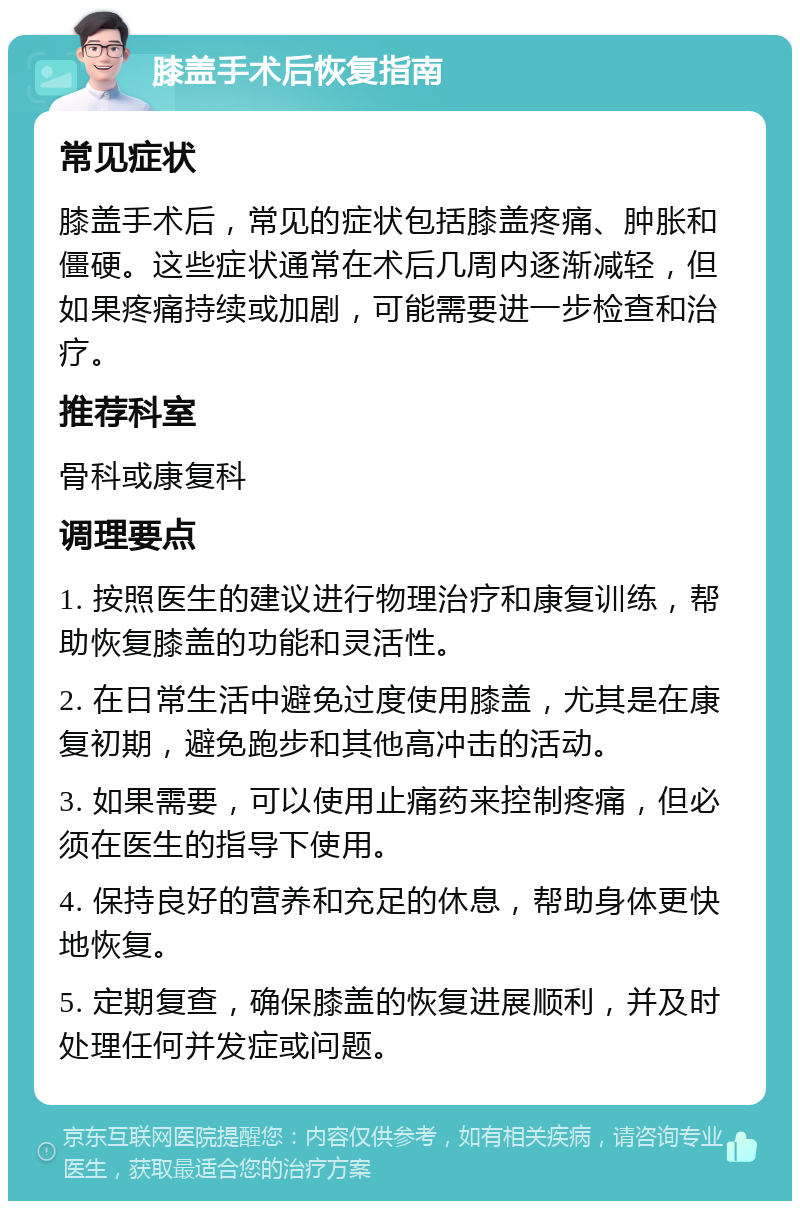 膝盖手术后恢复指南 常见症状 膝盖手术后，常见的症状包括膝盖疼痛、肿胀和僵硬。这些症状通常在术后几周内逐渐减轻，但如果疼痛持续或加剧，可能需要进一步检查和治疗。 推荐科室 骨科或康复科 调理要点 1. 按照医生的建议进行物理治疗和康复训练，帮助恢复膝盖的功能和灵活性。 2. 在日常生活中避免过度使用膝盖，尤其是在康复初期，避免跑步和其他高冲击的活动。 3. 如果需要，可以使用止痛药来控制疼痛，但必须在医生的指导下使用。 4. 保持良好的营养和充足的休息，帮助身体更快地恢复。 5. 定期复查，确保膝盖的恢复进展顺利，并及时处理任何并发症或问题。