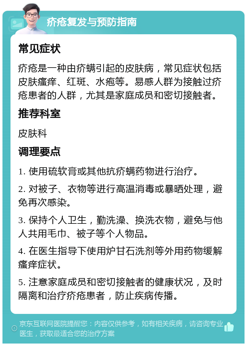 疥疮复发与预防指南 常见症状 疥疮是一种由疥螨引起的皮肤病，常见症状包括皮肤瘙痒、红斑、水疱等。易感人群为接触过疥疮患者的人群，尤其是家庭成员和密切接触者。 推荐科室 皮肤科 调理要点 1. 使用硫软膏或其他抗疥螨药物进行治疗。 2. 对被子、衣物等进行高温消毒或暴晒处理，避免再次感染。 3. 保持个人卫生，勤洗澡、换洗衣物，避免与他人共用毛巾、被子等个人物品。 4. 在医生指导下使用炉甘石洗剂等外用药物缓解瘙痒症状。 5. 注意家庭成员和密切接触者的健康状况，及时隔离和治疗疥疮患者，防止疾病传播。