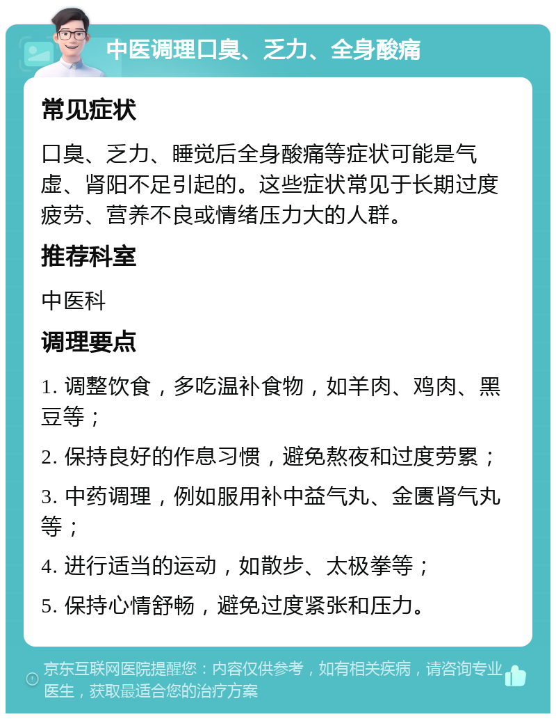 中医调理口臭、乏力、全身酸痛 常见症状 口臭、乏力、睡觉后全身酸痛等症状可能是气虚、肾阳不足引起的。这些症状常见于长期过度疲劳、营养不良或情绪压力大的人群。 推荐科室 中医科 调理要点 1. 调整饮食，多吃温补食物，如羊肉、鸡肉、黑豆等； 2. 保持良好的作息习惯，避免熬夜和过度劳累； 3. 中药调理，例如服用补中益气丸、金匮肾气丸等； 4. 进行适当的运动，如散步、太极拳等； 5. 保持心情舒畅，避免过度紧张和压力。