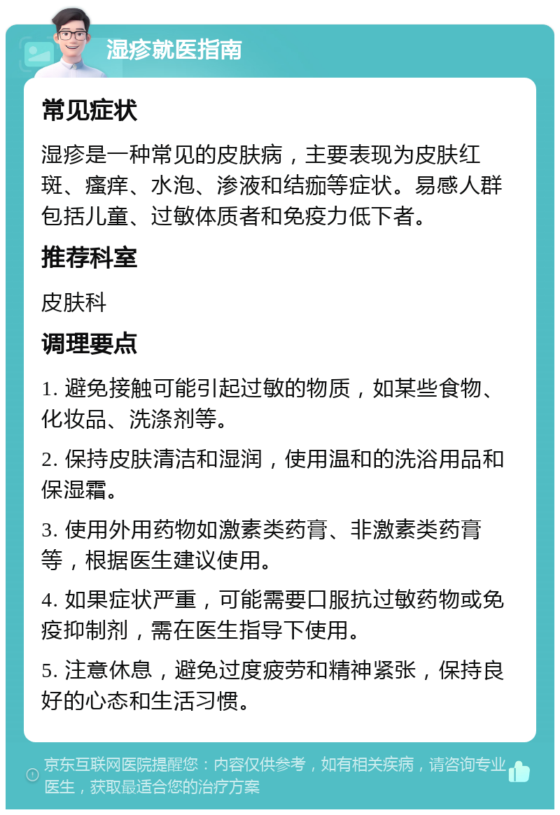 湿疹就医指南 常见症状 湿疹是一种常见的皮肤病，主要表现为皮肤红斑、瘙痒、水泡、渗液和结痂等症状。易感人群包括儿童、过敏体质者和免疫力低下者。 推荐科室 皮肤科 调理要点 1. 避免接触可能引起过敏的物质，如某些食物、化妆品、洗涤剂等。 2. 保持皮肤清洁和湿润，使用温和的洗浴用品和保湿霜。 3. 使用外用药物如激素类药膏、非激素类药膏等，根据医生建议使用。 4. 如果症状严重，可能需要口服抗过敏药物或免疫抑制剂，需在医生指导下使用。 5. 注意休息，避免过度疲劳和精神紧张，保持良好的心态和生活习惯。