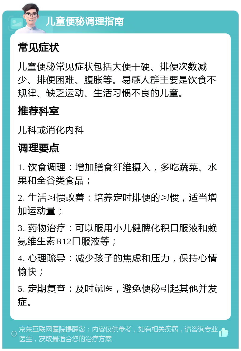 儿童便秘调理指南 常见症状 儿童便秘常见症状包括大便干硬、排便次数减少、排便困难、腹胀等。易感人群主要是饮食不规律、缺乏运动、生活习惯不良的儿童。 推荐科室 儿科或消化内科 调理要点 1. 饮食调理：增加膳食纤维摄入，多吃蔬菜、水果和全谷类食品； 2. 生活习惯改善：培养定时排便的习惯，适当增加运动量； 3. 药物治疗：可以服用小儿健脾化积口服液和赖氨维生素B12口服液等； 4. 心理疏导：减少孩子的焦虑和压力，保持心情愉快； 5. 定期复查：及时就医，避免便秘引起其他并发症。