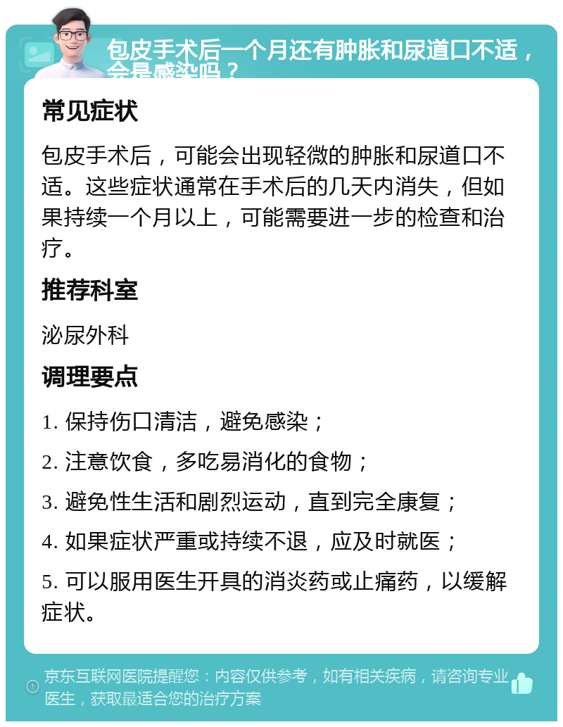 包皮手术后一个月还有肿胀和尿道口不适，会是感染吗？ 常见症状 包皮手术后，可能会出现轻微的肿胀和尿道口不适。这些症状通常在手术后的几天内消失，但如果持续一个月以上，可能需要进一步的检查和治疗。 推荐科室 泌尿外科 调理要点 1. 保持伤口清洁，避免感染； 2. 注意饮食，多吃易消化的食物； 3. 避免性生活和剧烈运动，直到完全康复； 4. 如果症状严重或持续不退，应及时就医； 5. 可以服用医生开具的消炎药或止痛药，以缓解症状。