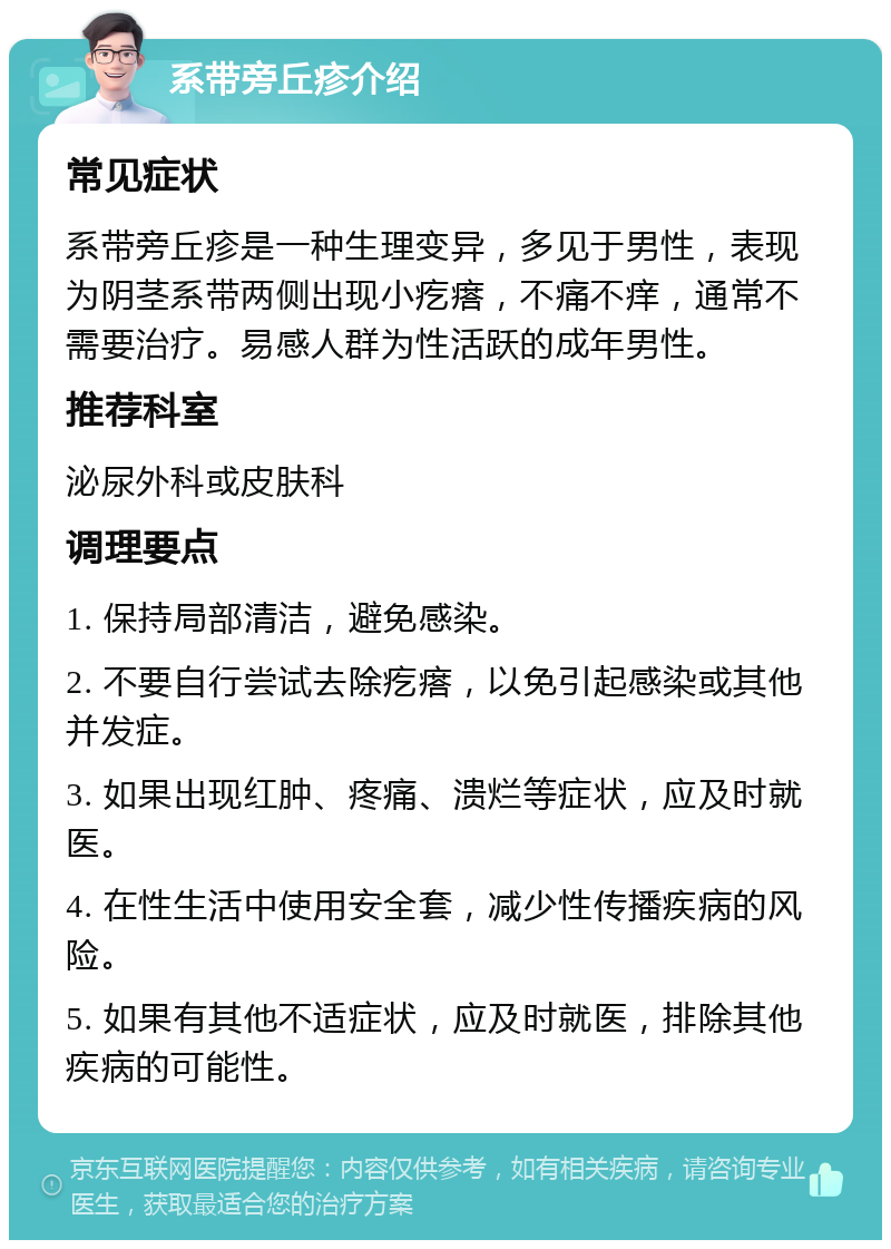 系带旁丘疹介绍 常见症状 系带旁丘疹是一种生理变异，多见于男性，表现为阴茎系带两侧出现小疙瘩，不痛不痒，通常不需要治疗。易感人群为性活跃的成年男性。 推荐科室 泌尿外科或皮肤科 调理要点 1. 保持局部清洁，避免感染。 2. 不要自行尝试去除疙瘩，以免引起感染或其他并发症。 3. 如果出现红肿、疼痛、溃烂等症状，应及时就医。 4. 在性生活中使用安全套，减少性传播疾病的风险。 5. 如果有其他不适症状，应及时就医，排除其他疾病的可能性。