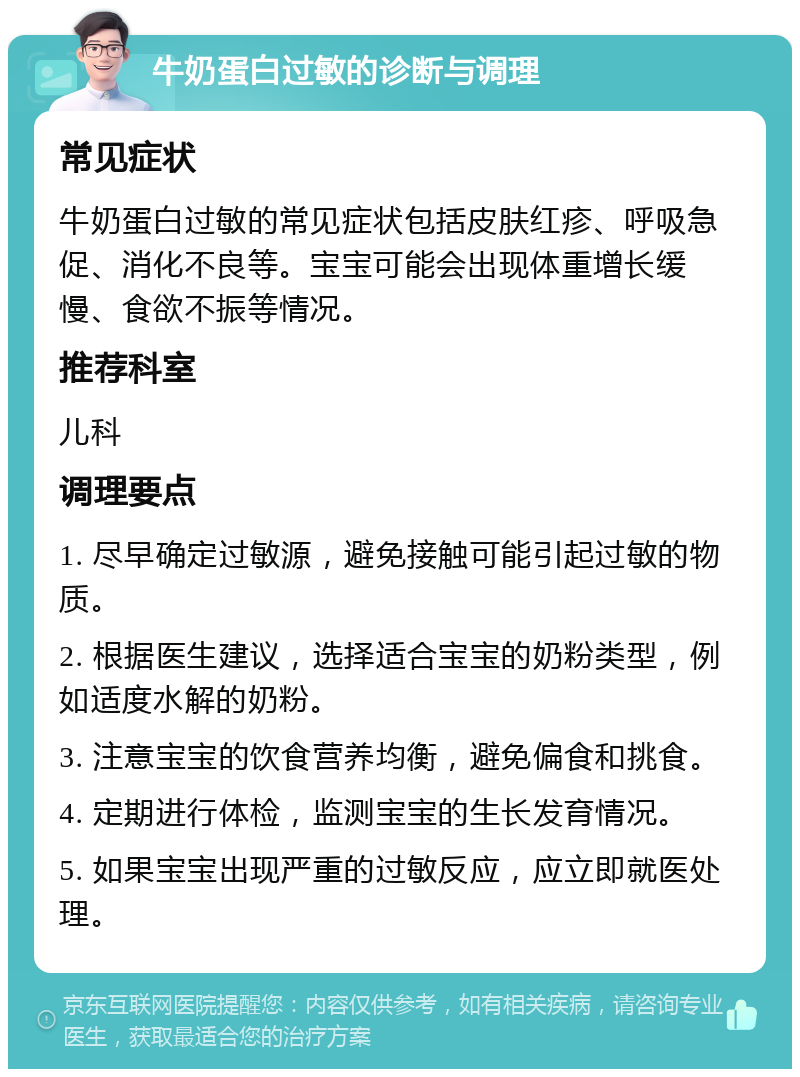 牛奶蛋白过敏的诊断与调理 常见症状 牛奶蛋白过敏的常见症状包括皮肤红疹、呼吸急促、消化不良等。宝宝可能会出现体重增长缓慢、食欲不振等情况。 推荐科室 儿科 调理要点 1. 尽早确定过敏源，避免接触可能引起过敏的物质。 2. 根据医生建议，选择适合宝宝的奶粉类型，例如适度水解的奶粉。 3. 注意宝宝的饮食营养均衡，避免偏食和挑食。 4. 定期进行体检，监测宝宝的生长发育情况。 5. 如果宝宝出现严重的过敏反应，应立即就医处理。