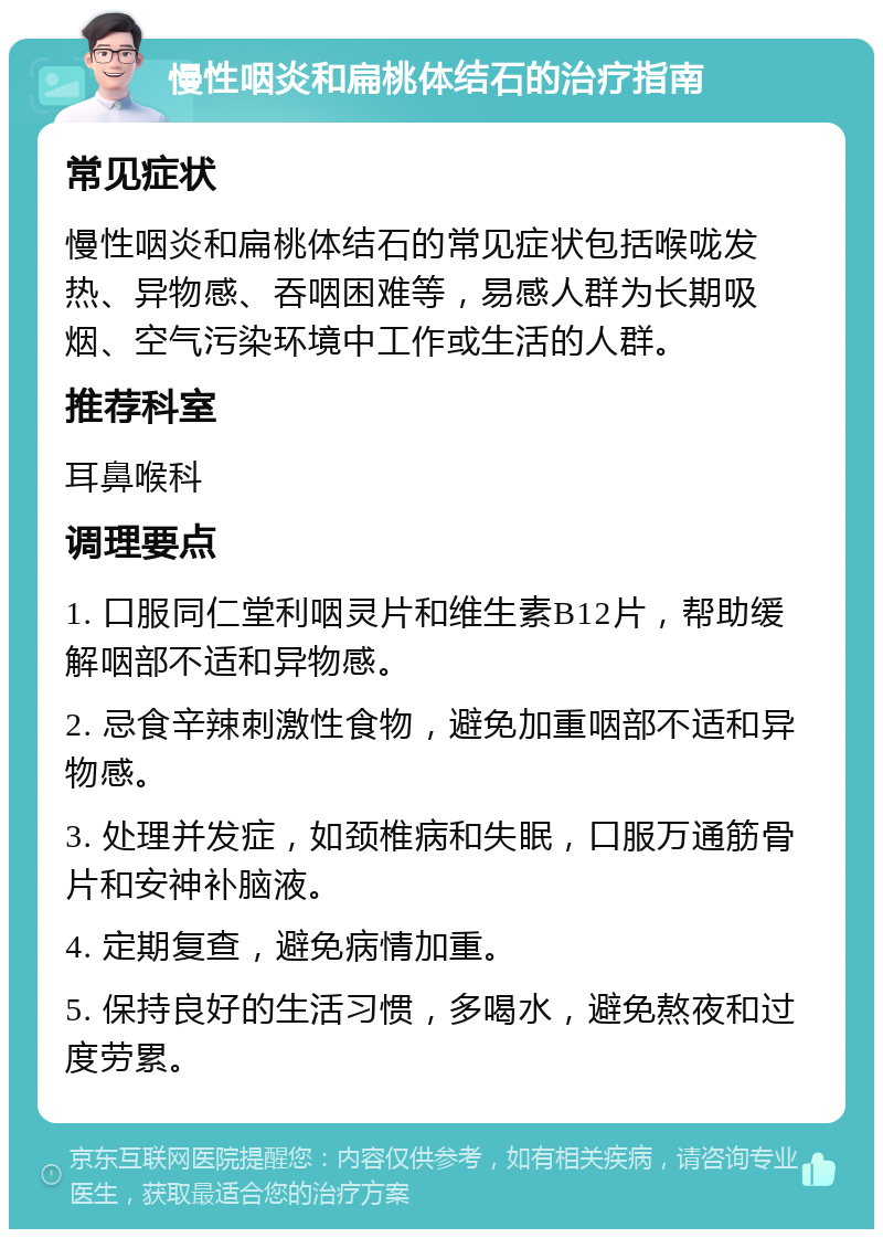 慢性咽炎和扁桃体结石的治疗指南 常见症状 慢性咽炎和扁桃体结石的常见症状包括喉咙发热、异物感、吞咽困难等，易感人群为长期吸烟、空气污染环境中工作或生活的人群。 推荐科室 耳鼻喉科 调理要点 1. 口服同仁堂利咽灵片和维生素B12片，帮助缓解咽部不适和异物感。 2. 忌食辛辣刺激性食物，避免加重咽部不适和异物感。 3. 处理并发症，如颈椎病和失眠，口服万通筋骨片和安神补脑液。 4. 定期复查，避免病情加重。 5. 保持良好的生活习惯，多喝水，避免熬夜和过度劳累。