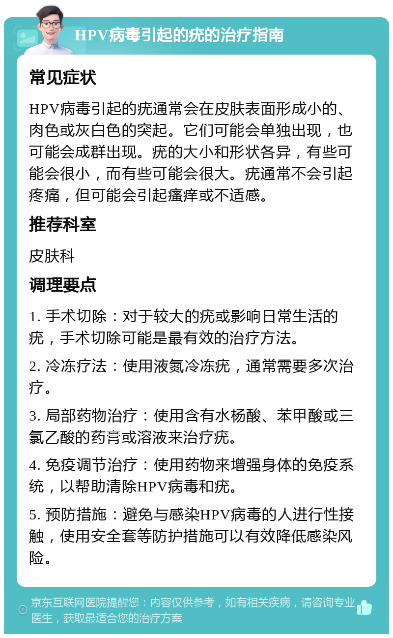 HPV病毒引起的疣的治疗指南 常见症状 HPV病毒引起的疣通常会在皮肤表面形成小的、肉色或灰白色的突起。它们可能会单独出现，也可能会成群出现。疣的大小和形状各异，有些可能会很小，而有些可能会很大。疣通常不会引起疼痛，但可能会引起瘙痒或不适感。 推荐科室 皮肤科 调理要点 1. 手术切除：对于较大的疣或影响日常生活的疣，手术切除可能是最有效的治疗方法。 2. 冷冻疗法：使用液氮冷冻疣，通常需要多次治疗。 3. 局部药物治疗：使用含有水杨酸、苯甲酸或三氯乙酸的药膏或溶液来治疗疣。 4. 免疫调节治疗：使用药物来增强身体的免疫系统，以帮助清除HPV病毒和疣。 5. 预防措施：避免与感染HPV病毒的人进行性接触，使用安全套等防护措施可以有效降低感染风险。