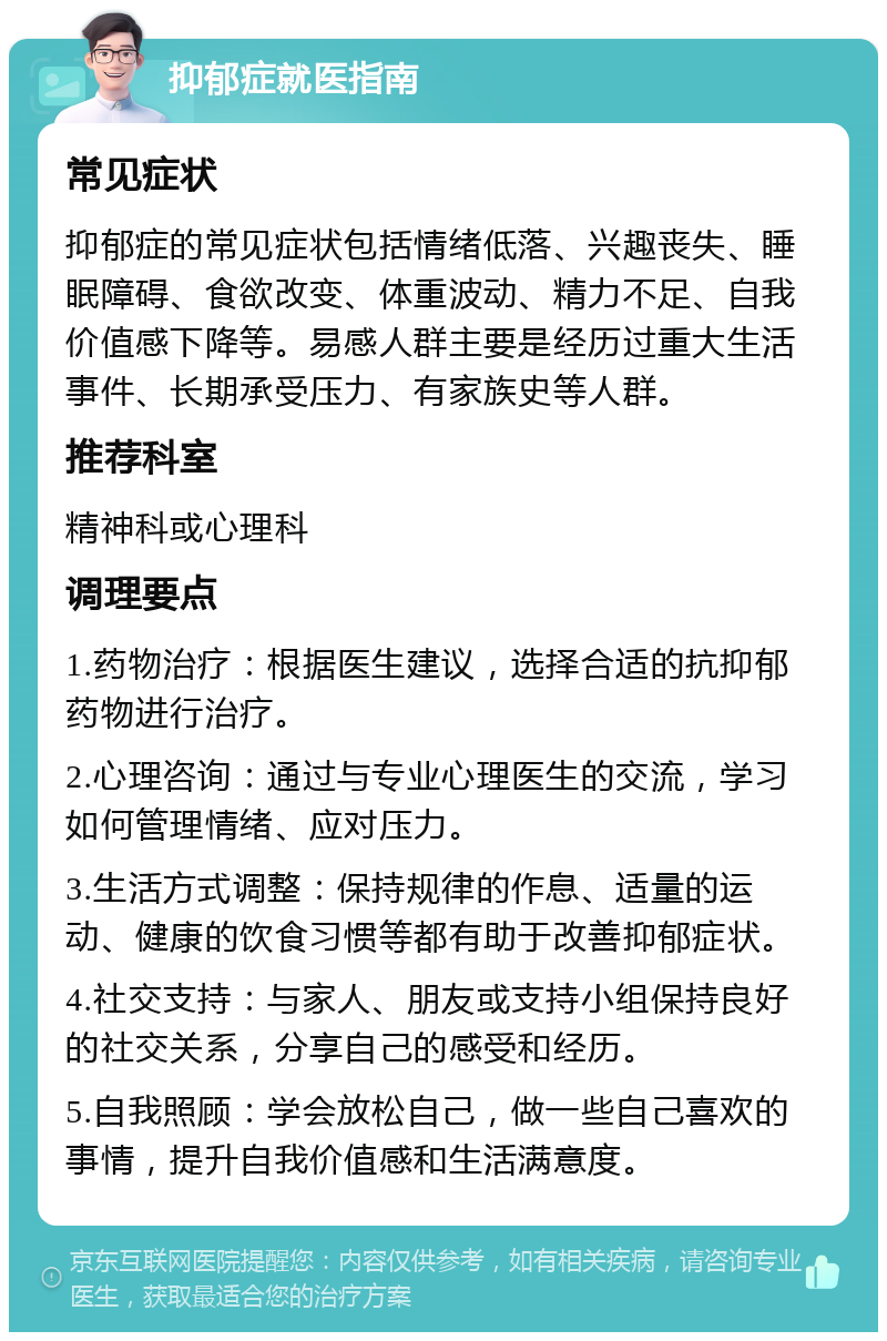 抑郁症就医指南 常见症状 抑郁症的常见症状包括情绪低落、兴趣丧失、睡眠障碍、食欲改变、体重波动、精力不足、自我价值感下降等。易感人群主要是经历过重大生活事件、长期承受压力、有家族史等人群。 推荐科室 精神科或心理科 调理要点 1.药物治疗：根据医生建议，选择合适的抗抑郁药物进行治疗。 2.心理咨询：通过与专业心理医生的交流，学习如何管理情绪、应对压力。 3.生活方式调整：保持规律的作息、适量的运动、健康的饮食习惯等都有助于改善抑郁症状。 4.社交支持：与家人、朋友或支持小组保持良好的社交关系，分享自己的感受和经历。 5.自我照顾：学会放松自己，做一些自己喜欢的事情，提升自我价值感和生活满意度。