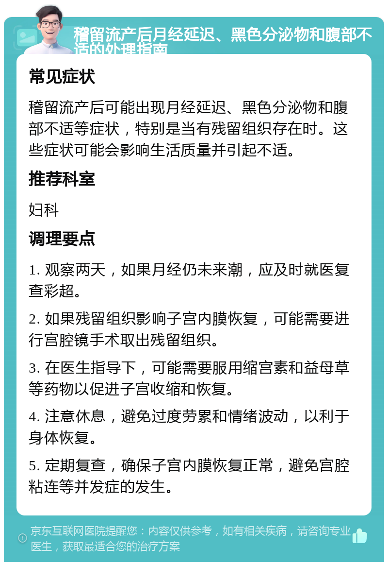 稽留流产后月经延迟、黑色分泌物和腹部不适的处理指南 常见症状 稽留流产后可能出现月经延迟、黑色分泌物和腹部不适等症状，特别是当有残留组织存在时。这些症状可能会影响生活质量并引起不适。 推荐科室 妇科 调理要点 1. 观察两天，如果月经仍未来潮，应及时就医复查彩超。 2. 如果残留组织影响子宫内膜恢复，可能需要进行宫腔镜手术取出残留组织。 3. 在医生指导下，可能需要服用缩宫素和益母草等药物以促进子宫收缩和恢复。 4. 注意休息，避免过度劳累和情绪波动，以利于身体恢复。 5. 定期复查，确保子宫内膜恢复正常，避免宫腔粘连等并发症的发生。