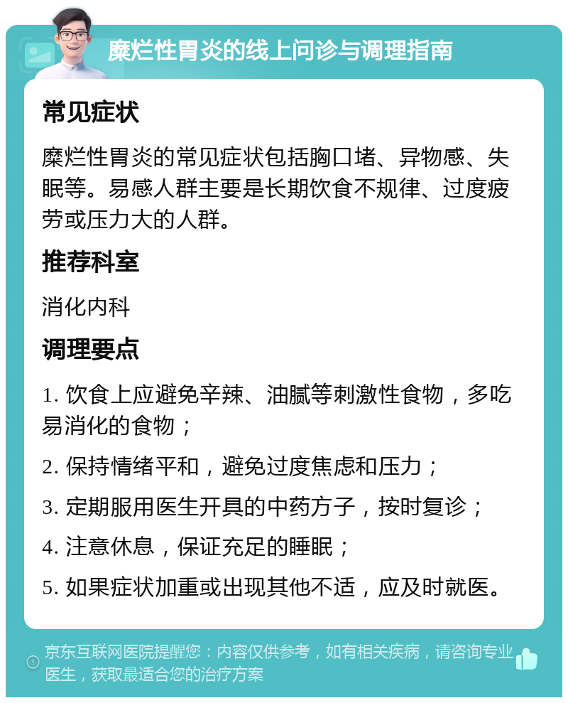 糜烂性胃炎的线上问诊与调理指南 常见症状 糜烂性胃炎的常见症状包括胸口堵、异物感、失眠等。易感人群主要是长期饮食不规律、过度疲劳或压力大的人群。 推荐科室 消化内科 调理要点 1. 饮食上应避免辛辣、油腻等刺激性食物，多吃易消化的食物； 2. 保持情绪平和，避免过度焦虑和压力； 3. 定期服用医生开具的中药方子，按时复诊； 4. 注意休息，保证充足的睡眠； 5. 如果症状加重或出现其他不适，应及时就医。