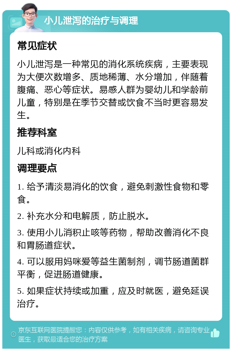 小儿泄泻的治疗与调理 常见症状 小儿泄泻是一种常见的消化系统疾病，主要表现为大便次数增多、质地稀薄、水分增加，伴随着腹痛、恶心等症状。易感人群为婴幼儿和学龄前儿童，特别是在季节交替或饮食不当时更容易发生。 推荐科室 儿科或消化内科 调理要点 1. 给予清淡易消化的饮食，避免刺激性食物和零食。 2. 补充水分和电解质，防止脱水。 3. 使用小儿消积止咳等药物，帮助改善消化不良和胃肠道症状。 4. 可以服用妈咪爱等益生菌制剂，调节肠道菌群平衡，促进肠道健康。 5. 如果症状持续或加重，应及时就医，避免延误治疗。