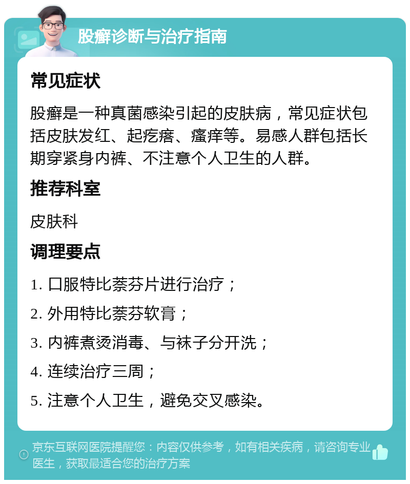 股癣诊断与治疗指南 常见症状 股癣是一种真菌感染引起的皮肤病，常见症状包括皮肤发红、起疙瘩、瘙痒等。易感人群包括长期穿紧身内裤、不注意个人卫生的人群。 推荐科室 皮肤科 调理要点 1. 口服特比萘芬片进行治疗； 2. 外用特比萘芬软膏； 3. 内裤煮烫消毒、与袜子分开洗； 4. 连续治疗三周； 5. 注意个人卫生，避免交叉感染。