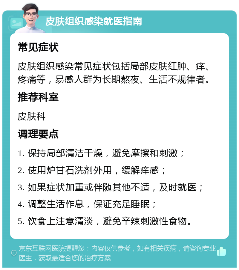 皮肤组织感染就医指南 常见症状 皮肤组织感染常见症状包括局部皮肤红肿、痒、疼痛等，易感人群为长期熬夜、生活不规律者。 推荐科室 皮肤科 调理要点 1. 保持局部清洁干燥，避免摩擦和刺激； 2. 使用炉甘石洗剂外用，缓解痒感； 3. 如果症状加重或伴随其他不适，及时就医； 4. 调整生活作息，保证充足睡眠； 5. 饮食上注意清淡，避免辛辣刺激性食物。