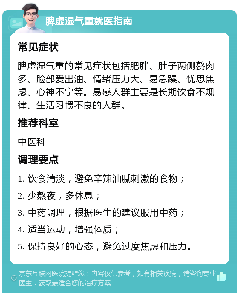 脾虚湿气重就医指南 常见症状 脾虚湿气重的常见症状包括肥胖、肚子两侧赘肉多、脸部爱出油、情绪压力大、易急躁、忧思焦虑、心神不宁等。易感人群主要是长期饮食不规律、生活习惯不良的人群。 推荐科室 中医科 调理要点 1. 饮食清淡，避免辛辣油腻刺激的食物； 2. 少熬夜，多休息； 3. 中药调理，根据医生的建议服用中药； 4. 适当运动，增强体质； 5. 保持良好的心态，避免过度焦虑和压力。