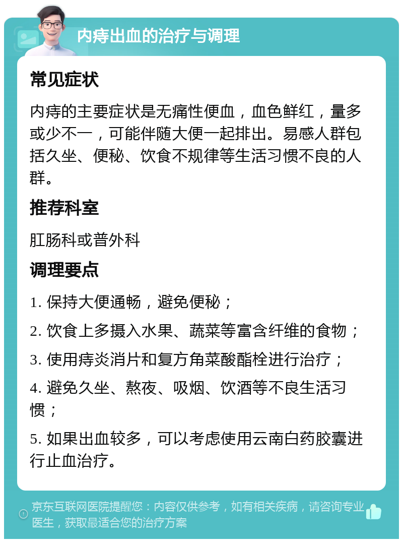 内痔出血的治疗与调理 常见症状 内痔的主要症状是无痛性便血，血色鲜红，量多或少不一，可能伴随大便一起排出。易感人群包括久坐、便秘、饮食不规律等生活习惯不良的人群。 推荐科室 肛肠科或普外科 调理要点 1. 保持大便通畅，避免便秘； 2. 饮食上多摄入水果、蔬菜等富含纤维的食物； 3. 使用痔炎消片和复方角菜酸酯栓进行治疗； 4. 避免久坐、熬夜、吸烟、饮酒等不良生活习惯； 5. 如果出血较多，可以考虑使用云南白药胶囊进行止血治疗。