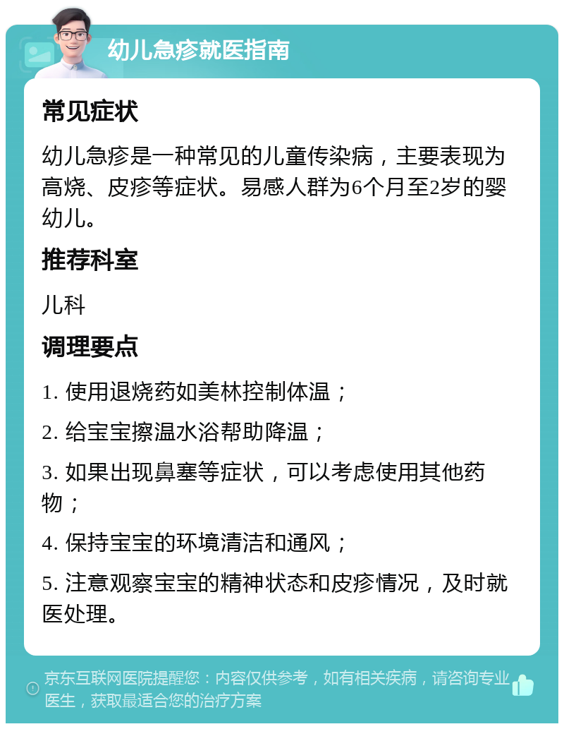 幼儿急疹就医指南 常见症状 幼儿急疹是一种常见的儿童传染病，主要表现为高烧、皮疹等症状。易感人群为6个月至2岁的婴幼儿。 推荐科室 儿科 调理要点 1. 使用退烧药如美林控制体温； 2. 给宝宝擦温水浴帮助降温； 3. 如果出现鼻塞等症状，可以考虑使用其他药物； 4. 保持宝宝的环境清洁和通风； 5. 注意观察宝宝的精神状态和皮疹情况，及时就医处理。