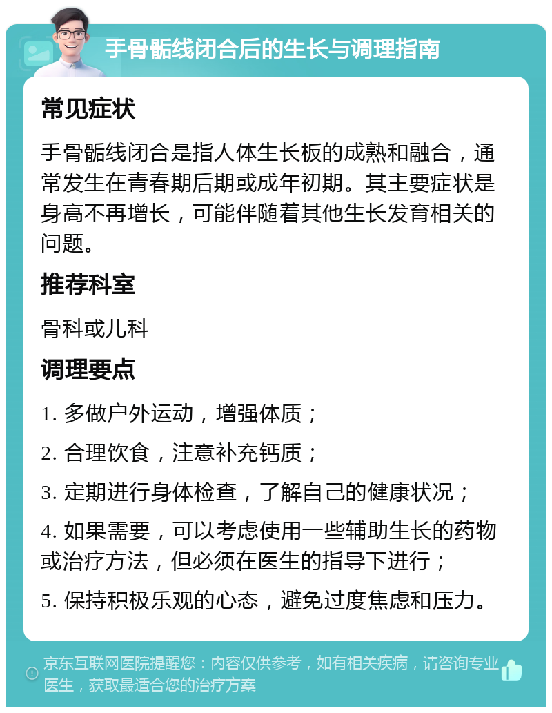 手骨骺线闭合后的生长与调理指南 常见症状 手骨骺线闭合是指人体生长板的成熟和融合，通常发生在青春期后期或成年初期。其主要症状是身高不再增长，可能伴随着其他生长发育相关的问题。 推荐科室 骨科或儿科 调理要点 1. 多做户外运动，增强体质； 2. 合理饮食，注意补充钙质； 3. 定期进行身体检查，了解自己的健康状况； 4. 如果需要，可以考虑使用一些辅助生长的药物或治疗方法，但必须在医生的指导下进行； 5. 保持积极乐观的心态，避免过度焦虑和压力。