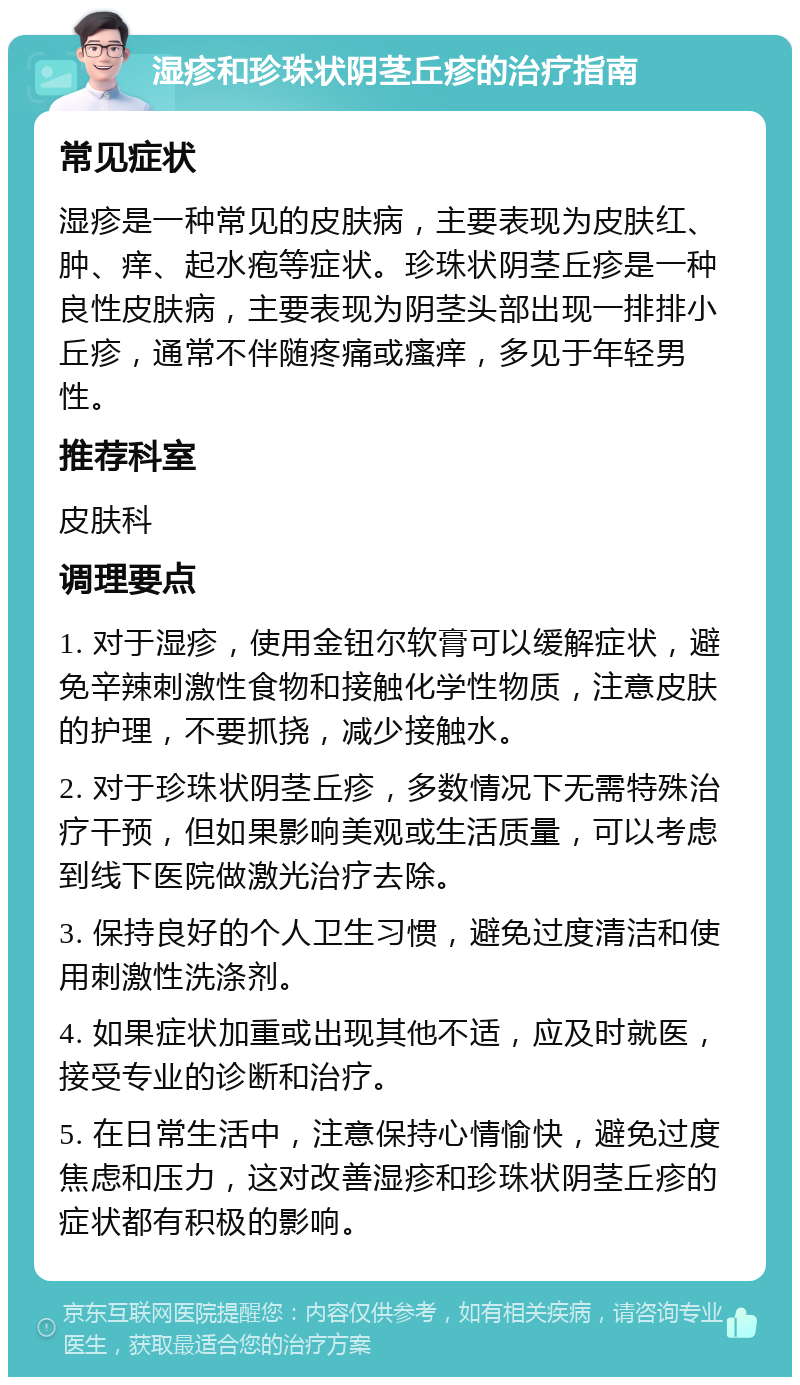 湿疹和珍珠状阴茎丘疹的治疗指南 常见症状 湿疹是一种常见的皮肤病，主要表现为皮肤红、肿、痒、起水疱等症状。珍珠状阴茎丘疹是一种良性皮肤病，主要表现为阴茎头部出现一排排小丘疹，通常不伴随疼痛或瘙痒，多见于年轻男性。 推荐科室 皮肤科 调理要点 1. 对于湿疹，使用金钮尔软膏可以缓解症状，避免辛辣刺激性食物和接触化学性物质，注意皮肤的护理，不要抓挠，减少接触水。 2. 对于珍珠状阴茎丘疹，多数情况下无需特殊治疗干预，但如果影响美观或生活质量，可以考虑到线下医院做激光治疗去除。 3. 保持良好的个人卫生习惯，避免过度清洁和使用刺激性洗涤剂。 4. 如果症状加重或出现其他不适，应及时就医，接受专业的诊断和治疗。 5. 在日常生活中，注意保持心情愉快，避免过度焦虑和压力，这对改善湿疹和珍珠状阴茎丘疹的症状都有积极的影响。