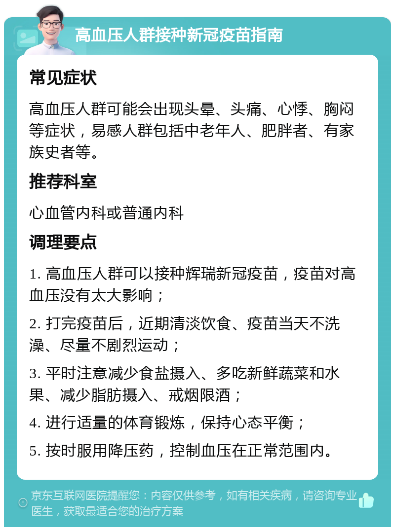 高血压人群接种新冠疫苗指南 常见症状 高血压人群可能会出现头晕、头痛、心悸、胸闷等症状，易感人群包括中老年人、肥胖者、有家族史者等。 推荐科室 心血管内科或普通内科 调理要点 1. 高血压人群可以接种辉瑞新冠疫苗，疫苗对高血压没有太大影响； 2. 打完疫苗后，近期清淡饮食、疫苗当天不洗澡、尽量不剧烈运动； 3. 平时注意减少食盐摄入、多吃新鲜蔬菜和水果、减少脂肪摄入、戒烟限酒； 4. 进行适量的体育锻炼，保持心态平衡； 5. 按时服用降压药，控制血压在正常范围内。