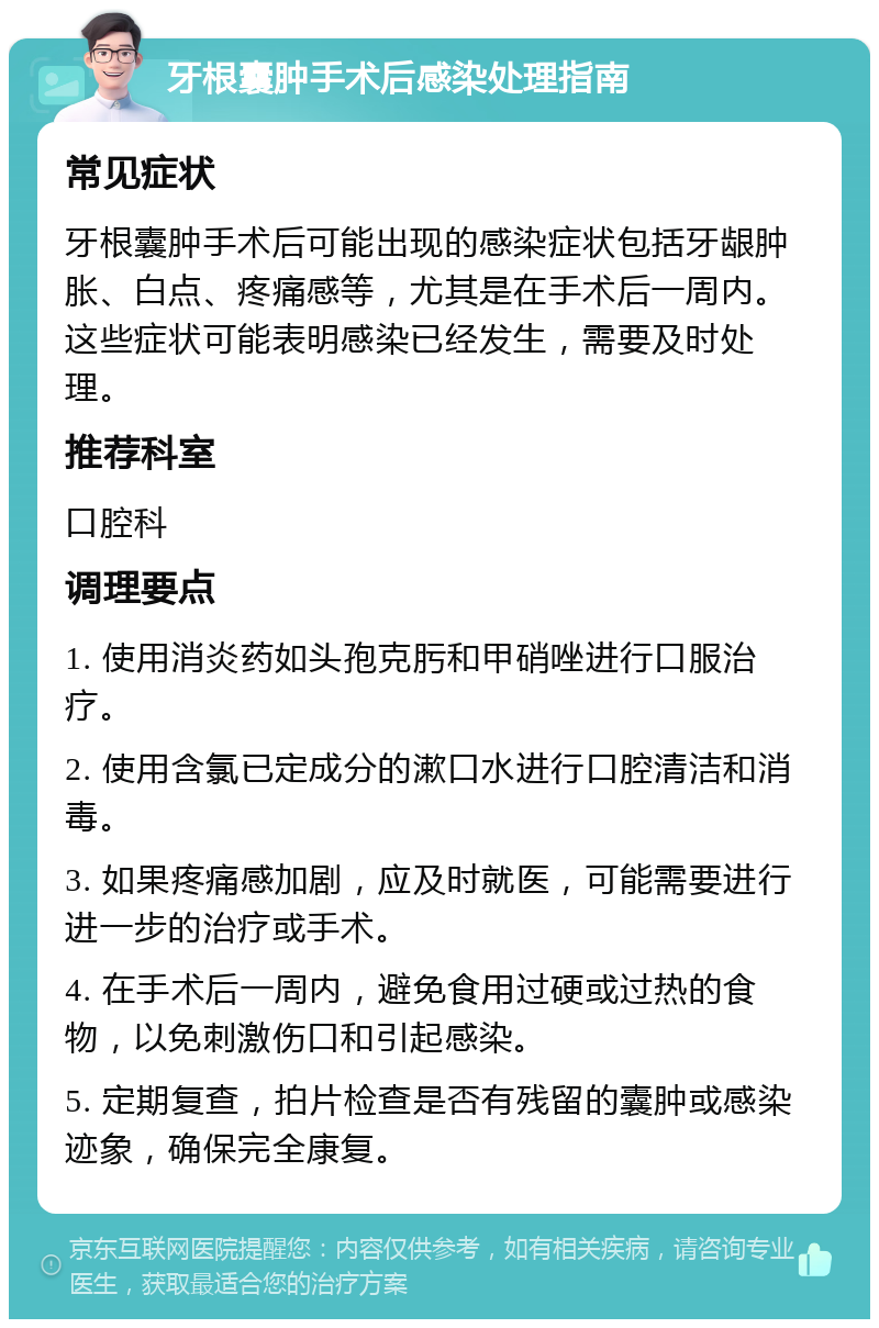 牙根囊肿手术后感染处理指南 常见症状 牙根囊肿手术后可能出现的感染症状包括牙龈肿胀、白点、疼痛感等，尤其是在手术后一周内。这些症状可能表明感染已经发生，需要及时处理。 推荐科室 口腔科 调理要点 1. 使用消炎药如头孢克肟和甲硝唑进行口服治疗。 2. 使用含氯已定成分的漱口水进行口腔清洁和消毒。 3. 如果疼痛感加剧，应及时就医，可能需要进行进一步的治疗或手术。 4. 在手术后一周内，避免食用过硬或过热的食物，以免刺激伤口和引起感染。 5. 定期复查，拍片检查是否有残留的囊肿或感染迹象，确保完全康复。