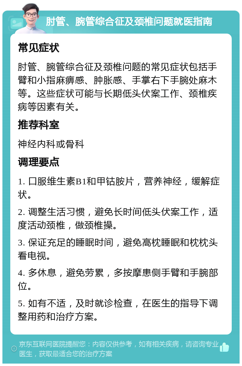 肘管、腕管综合征及颈椎问题就医指南 常见症状 肘管、腕管综合征及颈椎问题的常见症状包括手臂和小指麻痹感、肿胀感、手掌右下手腕处麻木等。这些症状可能与长期低头伏案工作、颈椎疾病等因素有关。 推荐科室 神经内科或骨科 调理要点 1. 口服维生素B1和甲钴胺片，营养神经，缓解症状。 2. 调整生活习惯，避免长时间低头伏案工作，适度活动颈椎，做颈椎操。 3. 保证充足的睡眠时间，避免高枕睡眠和枕枕头看电视。 4. 多休息，避免劳累，多按摩患侧手臂和手腕部位。 5. 如有不适，及时就诊检查，在医生的指导下调整用药和治疗方案。