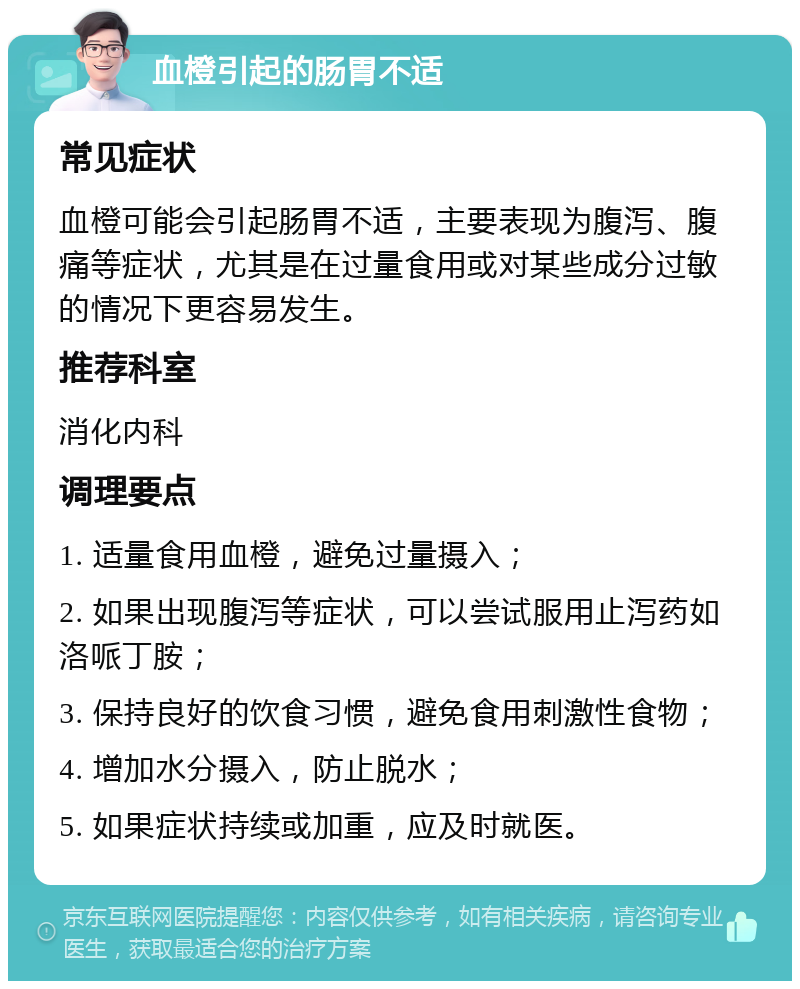 血橙引起的肠胃不适 常见症状 血橙可能会引起肠胃不适，主要表现为腹泻、腹痛等症状，尤其是在过量食用或对某些成分过敏的情况下更容易发生。 推荐科室 消化内科 调理要点 1. 适量食用血橙，避免过量摄入； 2. 如果出现腹泻等症状，可以尝试服用止泻药如洛哌丁胺； 3. 保持良好的饮食习惯，避免食用刺激性食物； 4. 增加水分摄入，防止脱水； 5. 如果症状持续或加重，应及时就医。