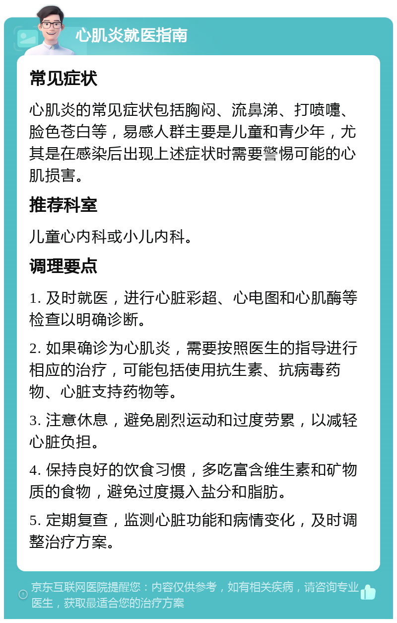 心肌炎就医指南 常见症状 心肌炎的常见症状包括胸闷、流鼻涕、打喷嚏、脸色苍白等，易感人群主要是儿童和青少年，尤其是在感染后出现上述症状时需要警惕可能的心肌损害。 推荐科室 儿童心内科或小儿内科。 调理要点 1. 及时就医，进行心脏彩超、心电图和心肌酶等检查以明确诊断。 2. 如果确诊为心肌炎，需要按照医生的指导进行相应的治疗，可能包括使用抗生素、抗病毒药物、心脏支持药物等。 3. 注意休息，避免剧烈运动和过度劳累，以减轻心脏负担。 4. 保持良好的饮食习惯，多吃富含维生素和矿物质的食物，避免过度摄入盐分和脂肪。 5. 定期复查，监测心脏功能和病情变化，及时调整治疗方案。