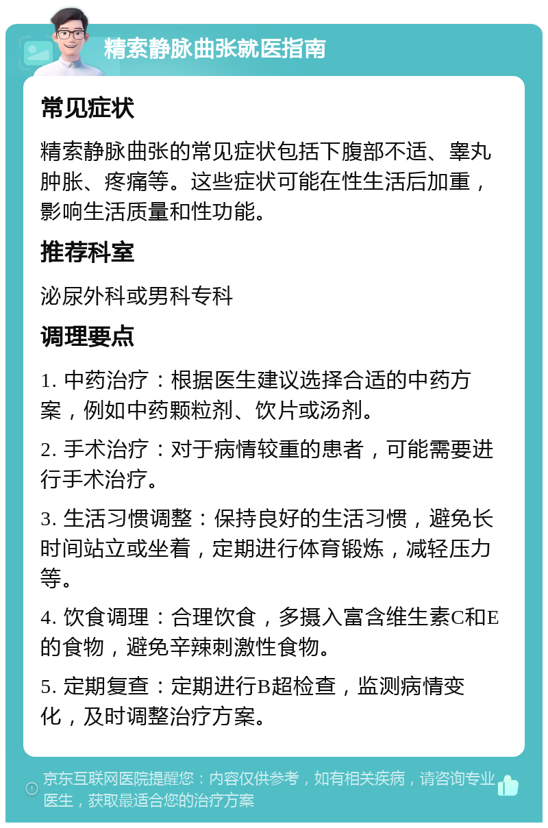 精索静脉曲张就医指南 常见症状 精索静脉曲张的常见症状包括下腹部不适、睾丸肿胀、疼痛等。这些症状可能在性生活后加重，影响生活质量和性功能。 推荐科室 泌尿外科或男科专科 调理要点 1. 中药治疗：根据医生建议选择合适的中药方案，例如中药颗粒剂、饮片或汤剂。 2. 手术治疗：对于病情较重的患者，可能需要进行手术治疗。 3. 生活习惯调整：保持良好的生活习惯，避免长时间站立或坐着，定期进行体育锻炼，减轻压力等。 4. 饮食调理：合理饮食，多摄入富含维生素C和E的食物，避免辛辣刺激性食物。 5. 定期复查：定期进行B超检查，监测病情变化，及时调整治疗方案。