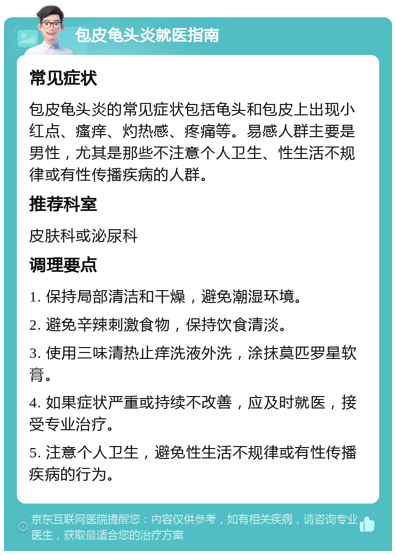 包皮龟头炎就医指南 常见症状 包皮龟头炎的常见症状包括龟头和包皮上出现小红点、瘙痒、灼热感、疼痛等。易感人群主要是男性，尤其是那些不注意个人卫生、性生活不规律或有性传播疾病的人群。 推荐科室 皮肤科或泌尿科 调理要点 1. 保持局部清洁和干燥，避免潮湿环境。 2. 避免辛辣刺激食物，保持饮食清淡。 3. 使用三味清热止痒洗液外洗，涂抹莫匹罗星软膏。 4. 如果症状严重或持续不改善，应及时就医，接受专业治疗。 5. 注意个人卫生，避免性生活不规律或有性传播疾病的行为。