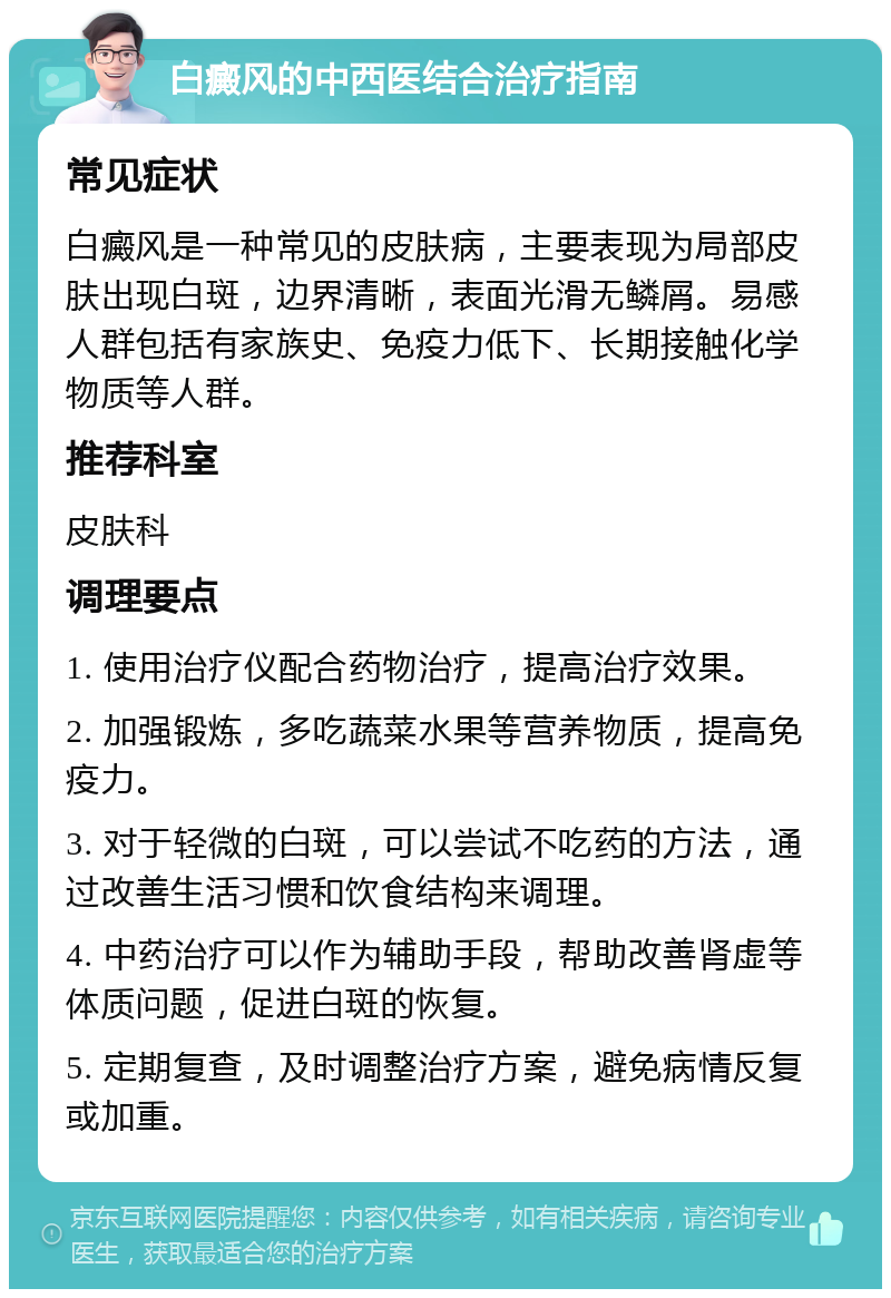 白癜风的中西医结合治疗指南 常见症状 白癜风是一种常见的皮肤病，主要表现为局部皮肤出现白斑，边界清晰，表面光滑无鳞屑。易感人群包括有家族史、免疫力低下、长期接触化学物质等人群。 推荐科室 皮肤科 调理要点 1. 使用治疗仪配合药物治疗，提高治疗效果。 2. 加强锻炼，多吃蔬菜水果等营养物质，提高免疫力。 3. 对于轻微的白斑，可以尝试不吃药的方法，通过改善生活习惯和饮食结构来调理。 4. 中药治疗可以作为辅助手段，帮助改善肾虚等体质问题，促进白斑的恢复。 5. 定期复查，及时调整治疗方案，避免病情反复或加重。