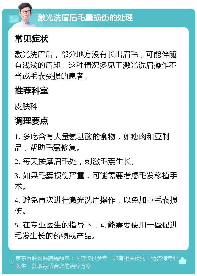 激光洗眉后毛囊损伤的处理 常见症状 激光洗眉后，部分地方没有长出眉毛，可能伴随有浅浅的眉印。这种情况多见于激光洗眉操作不当或毛囊受损的患者。 推荐科室 皮肤科 调理要点 1. 多吃含有大量氨基酸的食物，如瘦肉和豆制品，帮助毛囊修复。 2. 每天按摩眉毛处，刺激毛囊生长。 3. 如果毛囊损伤严重，可能需要考虑毛发移植手术。 4. 避免再次进行激光洗眉操作，以免加重毛囊损伤。 5. 在专业医生的指导下，可能需要使用一些促进毛发生长的药物或产品。