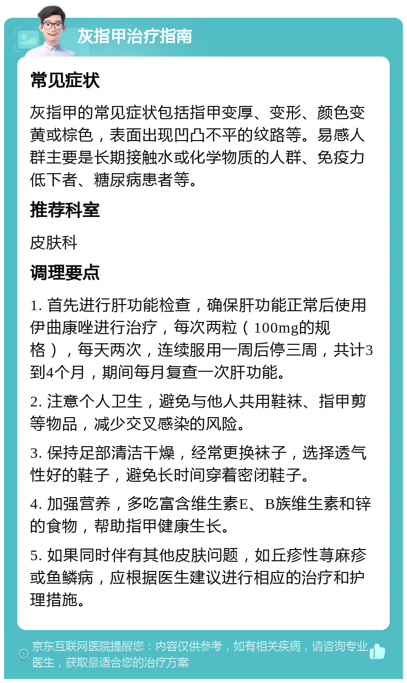 灰指甲治疗指南 常见症状 灰指甲的常见症状包括指甲变厚、变形、颜色变黄或棕色，表面出现凹凸不平的纹路等。易感人群主要是长期接触水或化学物质的人群、免疫力低下者、糖尿病患者等。 推荐科室 皮肤科 调理要点 1. 首先进行肝功能检查，确保肝功能正常后使用伊曲康唑进行治疗，每次两粒（100mg的规格），每天两次，连续服用一周后停三周，共计3到4个月，期间每月复查一次肝功能。 2. 注意个人卫生，避免与他人共用鞋袜、指甲剪等物品，减少交叉感染的风险。 3. 保持足部清洁干燥，经常更换袜子，选择透气性好的鞋子，避免长时间穿着密闭鞋子。 4. 加强营养，多吃富含维生素E、B族维生素和锌的食物，帮助指甲健康生长。 5. 如果同时伴有其他皮肤问题，如丘疹性荨麻疹或鱼鳞病，应根据医生建议进行相应的治疗和护理措施。