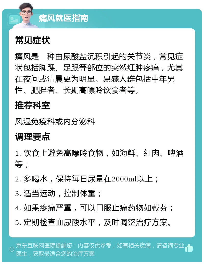 痛风就医指南 常见症状 痛风是一种由尿酸盐沉积引起的关节炎，常见症状包括脚踝、足跟等部位的突然红肿疼痛，尤其在夜间或清晨更为明显。易感人群包括中年男性、肥胖者、长期高嘌呤饮食者等。 推荐科室 风湿免疫科或内分泌科 调理要点 1. 饮食上避免高嘌呤食物，如海鲜、红肉、啤酒等； 2. 多喝水，保持每日尿量在2000ml以上； 3. 适当运动，控制体重； 4. 如果疼痛严重，可以口服止痛药物如戴芬； 5. 定期检查血尿酸水平，及时调整治疗方案。