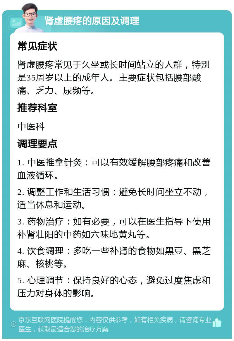 肾虚腰疼的原因及调理 常见症状 肾虚腰疼常见于久坐或长时间站立的人群，特别是35周岁以上的成年人。主要症状包括腰部酸痛、乏力、尿频等。 推荐科室 中医科 调理要点 1. 中医推拿针灸：可以有效缓解腰部疼痛和改善血液循环。 2. 调整工作和生活习惯：避免长时间坐立不动，适当休息和运动。 3. 药物治疗：如有必要，可以在医生指导下使用补肾壮阳的中药如六味地黄丸等。 4. 饮食调理：多吃一些补肾的食物如黑豆、黑芝麻、核桃等。 5. 心理调节：保持良好的心态，避免过度焦虑和压力对身体的影响。