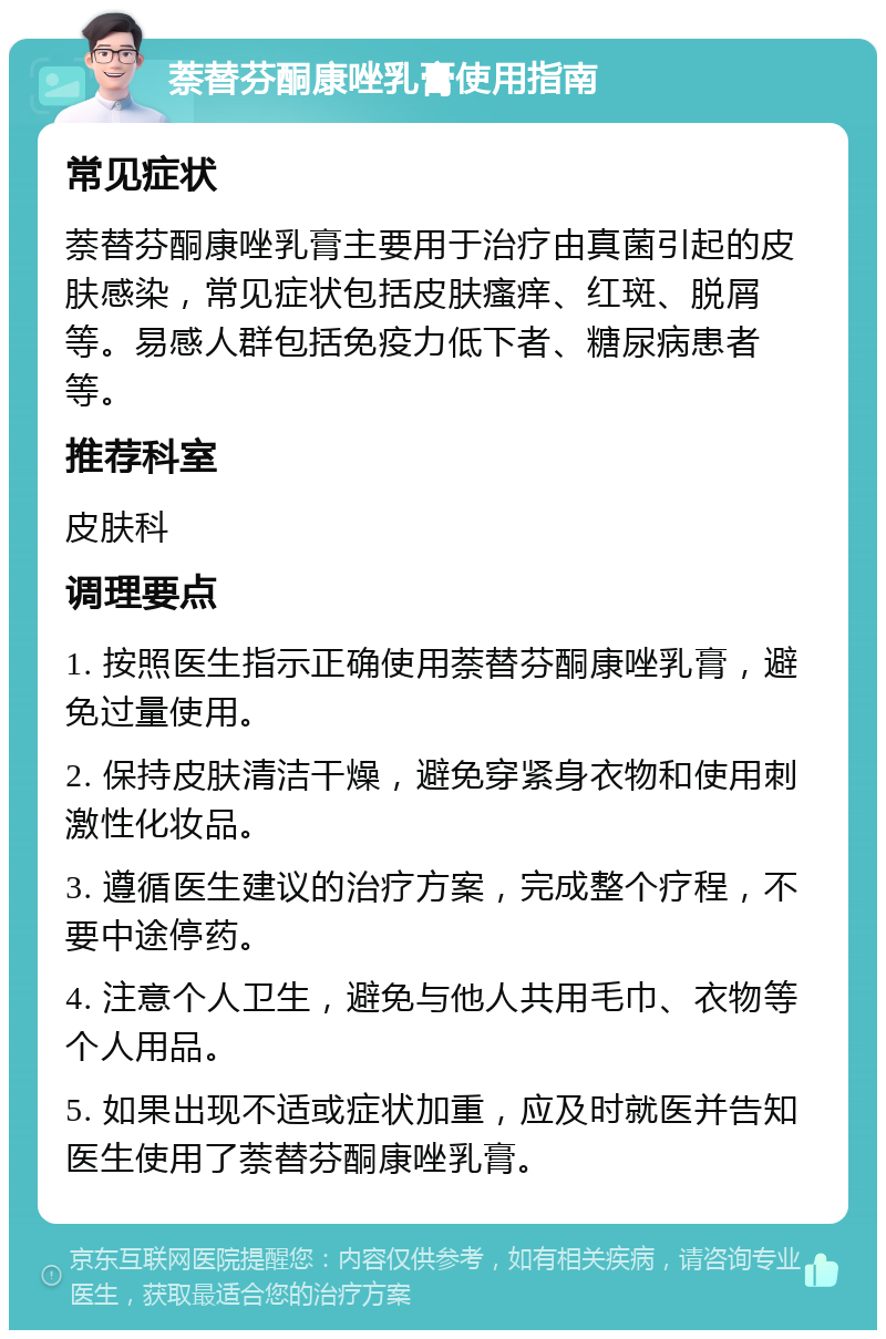 萘替芬酮康唑乳膏使用指南 常见症状 萘替芬酮康唑乳膏主要用于治疗由真菌引起的皮肤感染，常见症状包括皮肤瘙痒、红斑、脱屑等。易感人群包括免疫力低下者、糖尿病患者等。 推荐科室 皮肤科 调理要点 1. 按照医生指示正确使用萘替芬酮康唑乳膏，避免过量使用。 2. 保持皮肤清洁干燥，避免穿紧身衣物和使用刺激性化妆品。 3. 遵循医生建议的治疗方案，完成整个疗程，不要中途停药。 4. 注意个人卫生，避免与他人共用毛巾、衣物等个人用品。 5. 如果出现不适或症状加重，应及时就医并告知医生使用了萘替芬酮康唑乳膏。