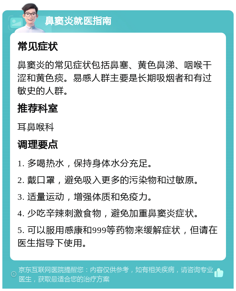 鼻窦炎就医指南 常见症状 鼻窦炎的常见症状包括鼻塞、黄色鼻涕、咽喉干涩和黄色痰。易感人群主要是长期吸烟者和有过敏史的人群。 推荐科室 耳鼻喉科 调理要点 1. 多喝热水，保持身体水分充足。 2. 戴口罩，避免吸入更多的污染物和过敏原。 3. 适量运动，增强体质和免疫力。 4. 少吃辛辣刺激食物，避免加重鼻窦炎症状。 5. 可以服用感康和999等药物来缓解症状，但请在医生指导下使用。