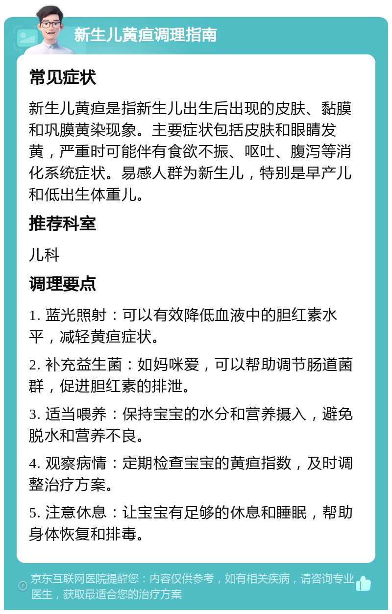 新生儿黄疸调理指南 常见症状 新生儿黄疸是指新生儿出生后出现的皮肤、黏膜和巩膜黄染现象。主要症状包括皮肤和眼睛发黄，严重时可能伴有食欲不振、呕吐、腹泻等消化系统症状。易感人群为新生儿，特别是早产儿和低出生体重儿。 推荐科室 儿科 调理要点 1. 蓝光照射：可以有效降低血液中的胆红素水平，减轻黄疸症状。 2. 补充益生菌：如妈咪爱，可以帮助调节肠道菌群，促进胆红素的排泄。 3. 适当喂养：保持宝宝的水分和营养摄入，避免脱水和营养不良。 4. 观察病情：定期检查宝宝的黄疸指数，及时调整治疗方案。 5. 注意休息：让宝宝有足够的休息和睡眠，帮助身体恢复和排毒。