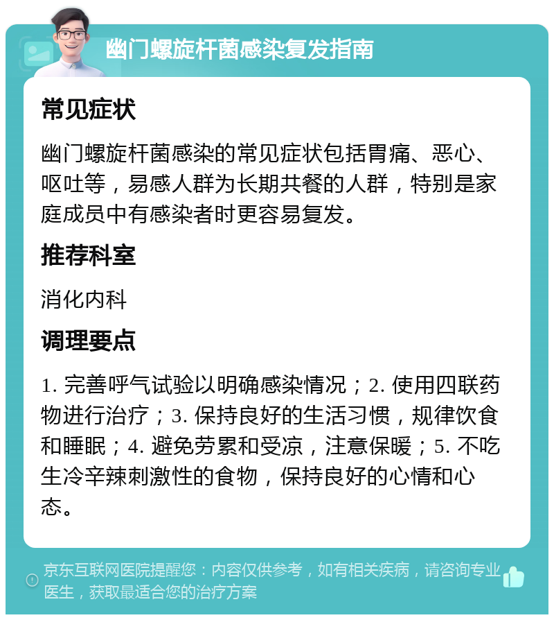 幽门螺旋杆菌感染复发指南 常见症状 幽门螺旋杆菌感染的常见症状包括胃痛、恶心、呕吐等，易感人群为长期共餐的人群，特别是家庭成员中有感染者时更容易复发。 推荐科室 消化内科 调理要点 1. 完善呼气试验以明确感染情况；2. 使用四联药物进行治疗；3. 保持良好的生活习惯，规律饮食和睡眠；4. 避免劳累和受凉，注意保暖；5. 不吃生冷辛辣刺激性的食物，保持良好的心情和心态。