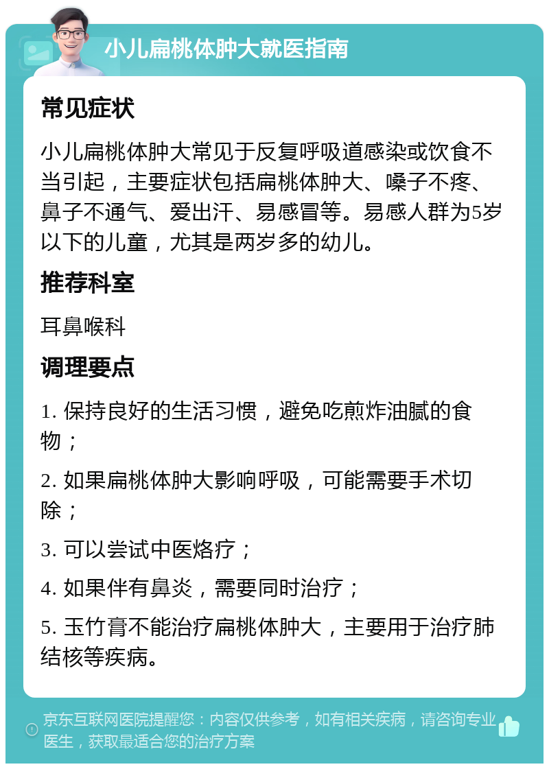 小儿扁桃体肿大就医指南 常见症状 小儿扁桃体肿大常见于反复呼吸道感染或饮食不当引起，主要症状包括扁桃体肿大、嗓子不疼、鼻子不通气、爱出汗、易感冒等。易感人群为5岁以下的儿童，尤其是两岁多的幼儿。 推荐科室 耳鼻喉科 调理要点 1. 保持良好的生活习惯，避免吃煎炸油腻的食物； 2. 如果扁桃体肿大影响呼吸，可能需要手术切除； 3. 可以尝试中医烙疗； 4. 如果伴有鼻炎，需要同时治疗； 5. 玉竹膏不能治疗扁桃体肿大，主要用于治疗肺结核等疾病。