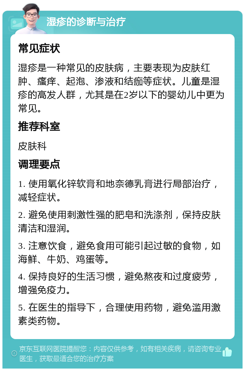 湿疹的诊断与治疗 常见症状 湿疹是一种常见的皮肤病，主要表现为皮肤红肿、瘙痒、起泡、渗液和结痂等症状。儿童是湿疹的高发人群，尤其是在2岁以下的婴幼儿中更为常见。 推荐科室 皮肤科 调理要点 1. 使用氧化锌软膏和地奈德乳膏进行局部治疗，减轻症状。 2. 避免使用刺激性强的肥皂和洗涤剂，保持皮肤清洁和湿润。 3. 注意饮食，避免食用可能引起过敏的食物，如海鲜、牛奶、鸡蛋等。 4. 保持良好的生活习惯，避免熬夜和过度疲劳，增强免疫力。 5. 在医生的指导下，合理使用药物，避免滥用激素类药物。