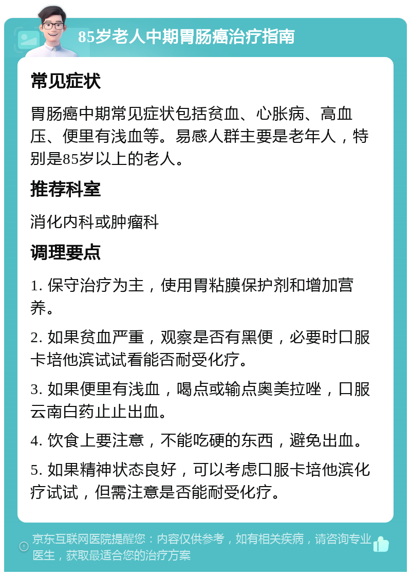 85岁老人中期胃肠癌治疗指南 常见症状 胃肠癌中期常见症状包括贫血、心胀病、高血压、便里有浅血等。易感人群主要是老年人，特别是85岁以上的老人。 推荐科室 消化内科或肿瘤科 调理要点 1. 保守治疗为主，使用胃粘膜保护剂和增加营养。 2. 如果贫血严重，观察是否有黑便，必要时口服卡培他滨试试看能否耐受化疗。 3. 如果便里有浅血，喝点或输点奥美拉唑，口服云南白药止止出血。 4. 饮食上要注意，不能吃硬的东西，避免出血。 5. 如果精神状态良好，可以考虑口服卡培他滨化疗试试，但需注意是否能耐受化疗。