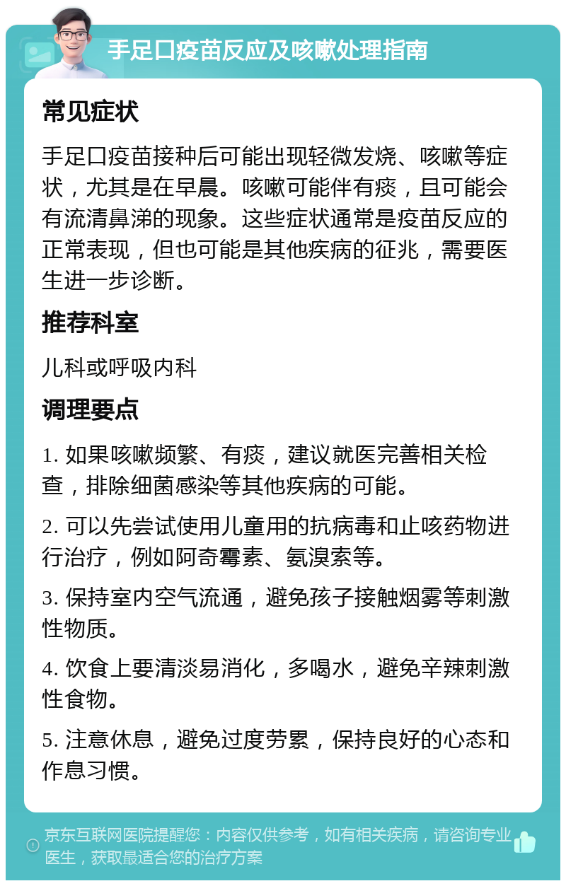 手足口疫苗反应及咳嗽处理指南 常见症状 手足口疫苗接种后可能出现轻微发烧、咳嗽等症状，尤其是在早晨。咳嗽可能伴有痰，且可能会有流清鼻涕的现象。这些症状通常是疫苗反应的正常表现，但也可能是其他疾病的征兆，需要医生进一步诊断。 推荐科室 儿科或呼吸内科 调理要点 1. 如果咳嗽频繁、有痰，建议就医完善相关检查，排除细菌感染等其他疾病的可能。 2. 可以先尝试使用儿童用的抗病毒和止咳药物进行治疗，例如阿奇霉素、氨溴索等。 3. 保持室内空气流通，避免孩子接触烟雾等刺激性物质。 4. 饮食上要清淡易消化，多喝水，避免辛辣刺激性食物。 5. 注意休息，避免过度劳累，保持良好的心态和作息习惯。