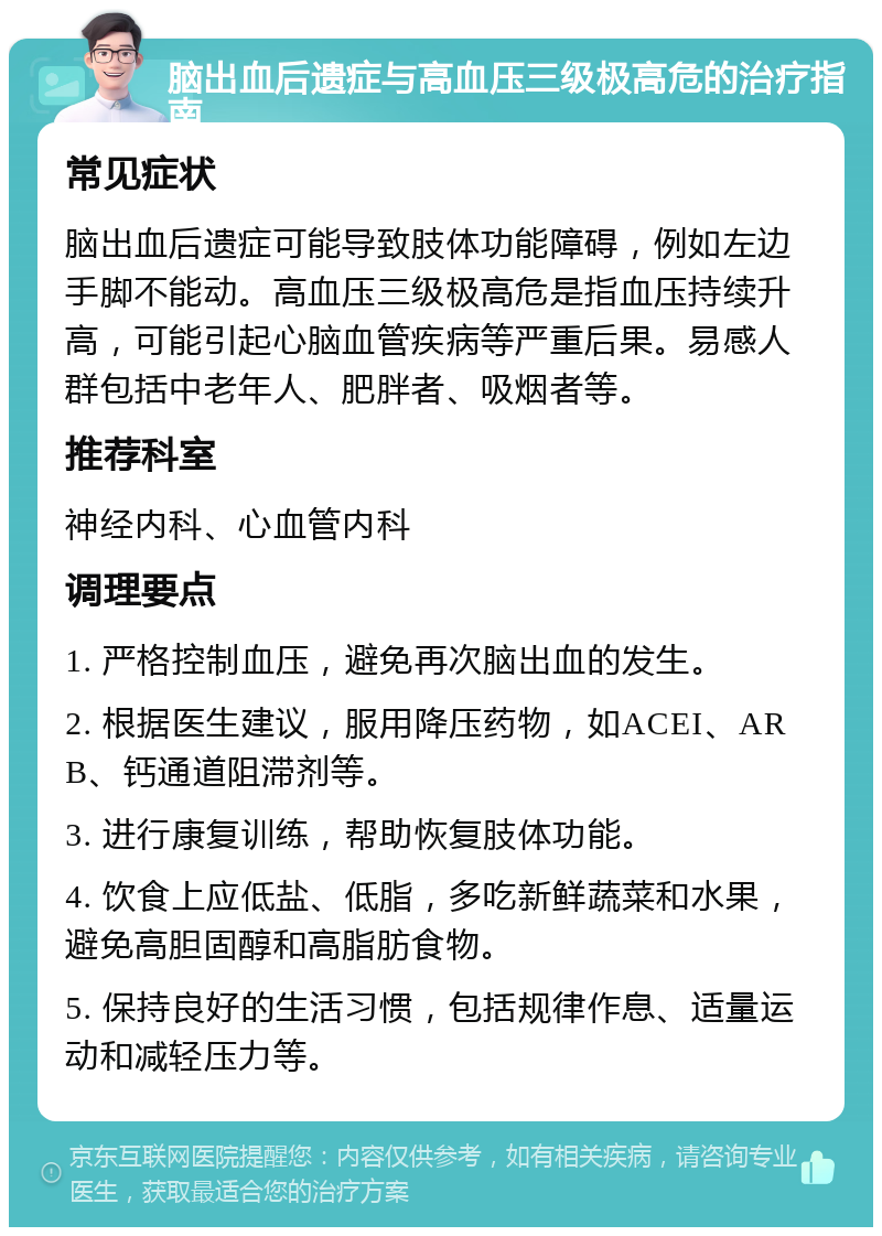 脑出血后遗症与高血压三级极高危的治疗指南 常见症状 脑出血后遗症可能导致肢体功能障碍，例如左边手脚不能动。高血压三级极高危是指血压持续升高，可能引起心脑血管疾病等严重后果。易感人群包括中老年人、肥胖者、吸烟者等。 推荐科室 神经内科、心血管内科 调理要点 1. 严格控制血压，避免再次脑出血的发生。 2. 根据医生建议，服用降压药物，如ACEI、ARB、钙通道阻滞剂等。 3. 进行康复训练，帮助恢复肢体功能。 4. 饮食上应低盐、低脂，多吃新鲜蔬菜和水果，避免高胆固醇和高脂肪食物。 5. 保持良好的生活习惯，包括规律作息、适量运动和减轻压力等。