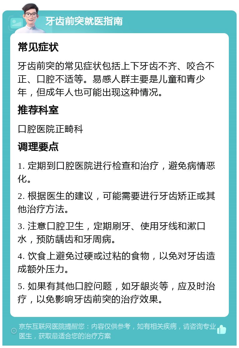 牙齿前突就医指南 常见症状 牙齿前突的常见症状包括上下牙齿不齐、咬合不正、口腔不适等。易感人群主要是儿童和青少年，但成年人也可能出现这种情况。 推荐科室 口腔医院正畸科 调理要点 1. 定期到口腔医院进行检查和治疗，避免病情恶化。 2. 根据医生的建议，可能需要进行牙齿矫正或其他治疗方法。 3. 注意口腔卫生，定期刷牙、使用牙线和漱口水，预防龋齿和牙周病。 4. 饮食上避免过硬或过粘的食物，以免对牙齿造成额外压力。 5. 如果有其他口腔问题，如牙龈炎等，应及时治疗，以免影响牙齿前突的治疗效果。