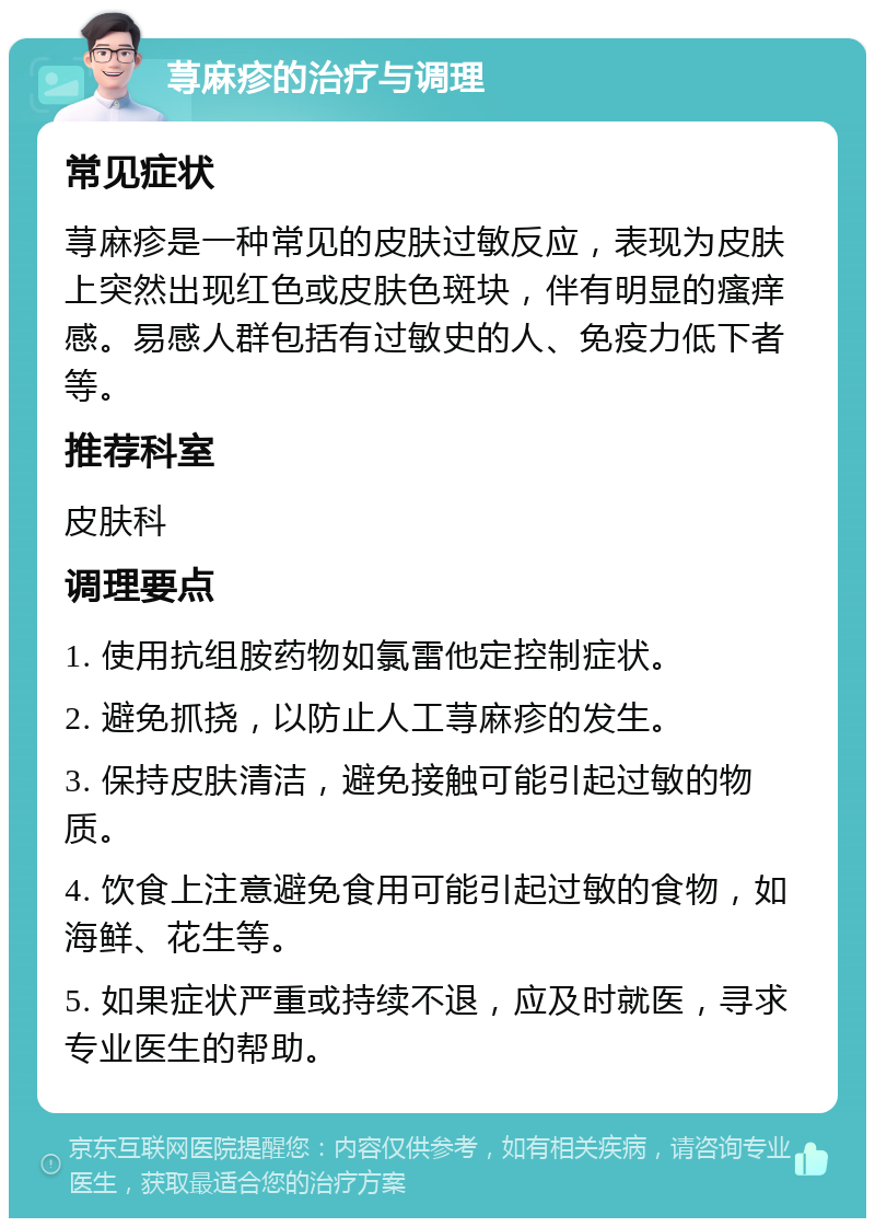 荨麻疹的治疗与调理 常见症状 荨麻疹是一种常见的皮肤过敏反应，表现为皮肤上突然出现红色或皮肤色斑块，伴有明显的瘙痒感。易感人群包括有过敏史的人、免疫力低下者等。 推荐科室 皮肤科 调理要点 1. 使用抗组胺药物如氯雷他定控制症状。 2. 避免抓挠，以防止人工荨麻疹的发生。 3. 保持皮肤清洁，避免接触可能引起过敏的物质。 4. 饮食上注意避免食用可能引起过敏的食物，如海鲜、花生等。 5. 如果症状严重或持续不退，应及时就医，寻求专业医生的帮助。