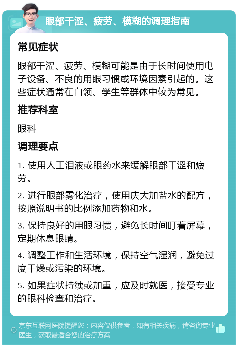 眼部干涩、疲劳、模糊的调理指南 常见症状 眼部干涩、疲劳、模糊可能是由于长时间使用电子设备、不良的用眼习惯或环境因素引起的。这些症状通常在白领、学生等群体中较为常见。 推荐科室 眼科 调理要点 1. 使用人工泪液或眼药水来缓解眼部干涩和疲劳。 2. 进行眼部雾化治疗，使用庆大加盐水的配方，按照说明书的比例添加药物和水。 3. 保持良好的用眼习惯，避免长时间盯着屏幕，定期休息眼睛。 4. 调整工作和生活环境，保持空气湿润，避免过度干燥或污染的环境。 5. 如果症状持续或加重，应及时就医，接受专业的眼科检查和治疗。