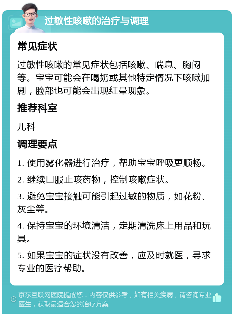 过敏性咳嗽的治疗与调理 常见症状 过敏性咳嗽的常见症状包括咳嗽、喘息、胸闷等。宝宝可能会在喝奶或其他特定情况下咳嗽加剧，脸部也可能会出现红晕现象。 推荐科室 儿科 调理要点 1. 使用雾化器进行治疗，帮助宝宝呼吸更顺畅。 2. 继续口服止咳药物，控制咳嗽症状。 3. 避免宝宝接触可能引起过敏的物质，如花粉、灰尘等。 4. 保持宝宝的环境清洁，定期清洗床上用品和玩具。 5. 如果宝宝的症状没有改善，应及时就医，寻求专业的医疗帮助。