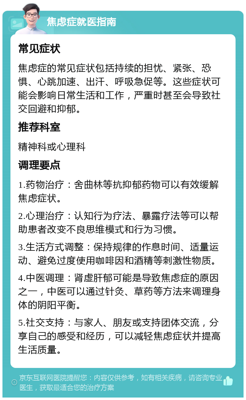 焦虑症就医指南 常见症状 焦虑症的常见症状包括持续的担忧、紧张、恐惧、心跳加速、出汗、呼吸急促等。这些症状可能会影响日常生活和工作，严重时甚至会导致社交回避和抑郁。 推荐科室 精神科或心理科 调理要点 1.药物治疗：舍曲林等抗抑郁药物可以有效缓解焦虑症状。 2.心理治疗：认知行为疗法、暴露疗法等可以帮助患者改变不良思维模式和行为习惯。 3.生活方式调整：保持规律的作息时间、适量运动、避免过度使用咖啡因和酒精等刺激性物质。 4.中医调理：肾虚肝郁可能是导致焦虑症的原因之一，中医可以通过针灸、草药等方法来调理身体的阴阳平衡。 5.社交支持：与家人、朋友或支持团体交流，分享自己的感受和经历，可以减轻焦虑症状并提高生活质量。